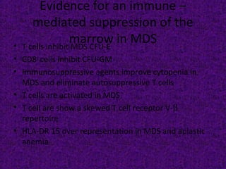 Evidence for an immune –
mediated suppression of the
marrow in MDS• T cells inhibit MDS CFU-E
• CD8+
cells inhibit CFU-GM
• Immunosuppressive agents improve cytopenia in
MDS and eliminate autosuppressive T cells
• T cells are activated in MDS
• T cell are show a skewed T cell receptor V-β
repertoire
• HLA-DR 15 over representation in MDS and aplastic
anemia
 