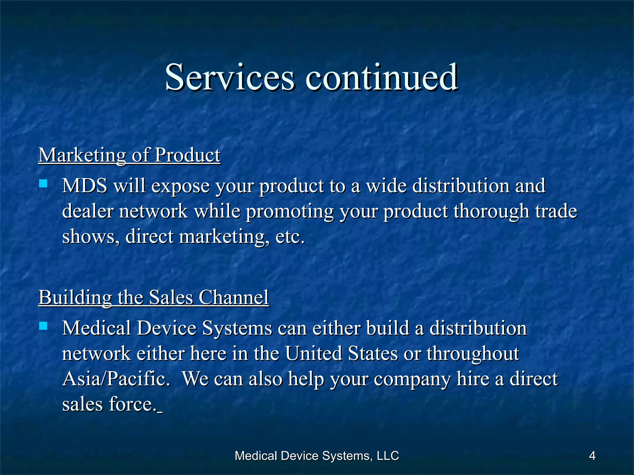 Services continued   Marketing of Product MDS will expose your product to a wide distribution and dealer network while promoting your product thorough trade shows, direct marketing, etc.   Building the Sales Channel Medical Device Systems can either build a distribution network either here in the United States or throughout Asia/Pacific.  We can also help your company hire a direct sales force.   Medical Device Systems, LLC 