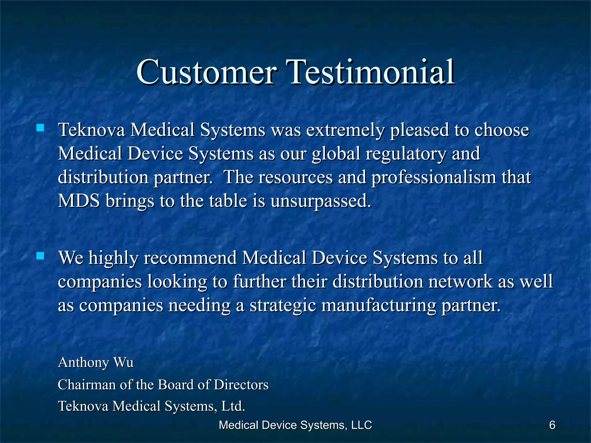Customer Testimonial Teknova Medical Systems was extremely pleased to choose Medical Device Systems as our global regulatory and distribution partner.  The resources and professionalism that MDS brings to the table is unsurpassed.  We highly recommend Medical Device Systems to all companies looking to further their distribution network as well as companies needing a strategic manufacturing partner.  Anthony Wu Chairman of the Board of Directors Teknova Medical Systems, Ltd. Medical Device Systems, LLC 