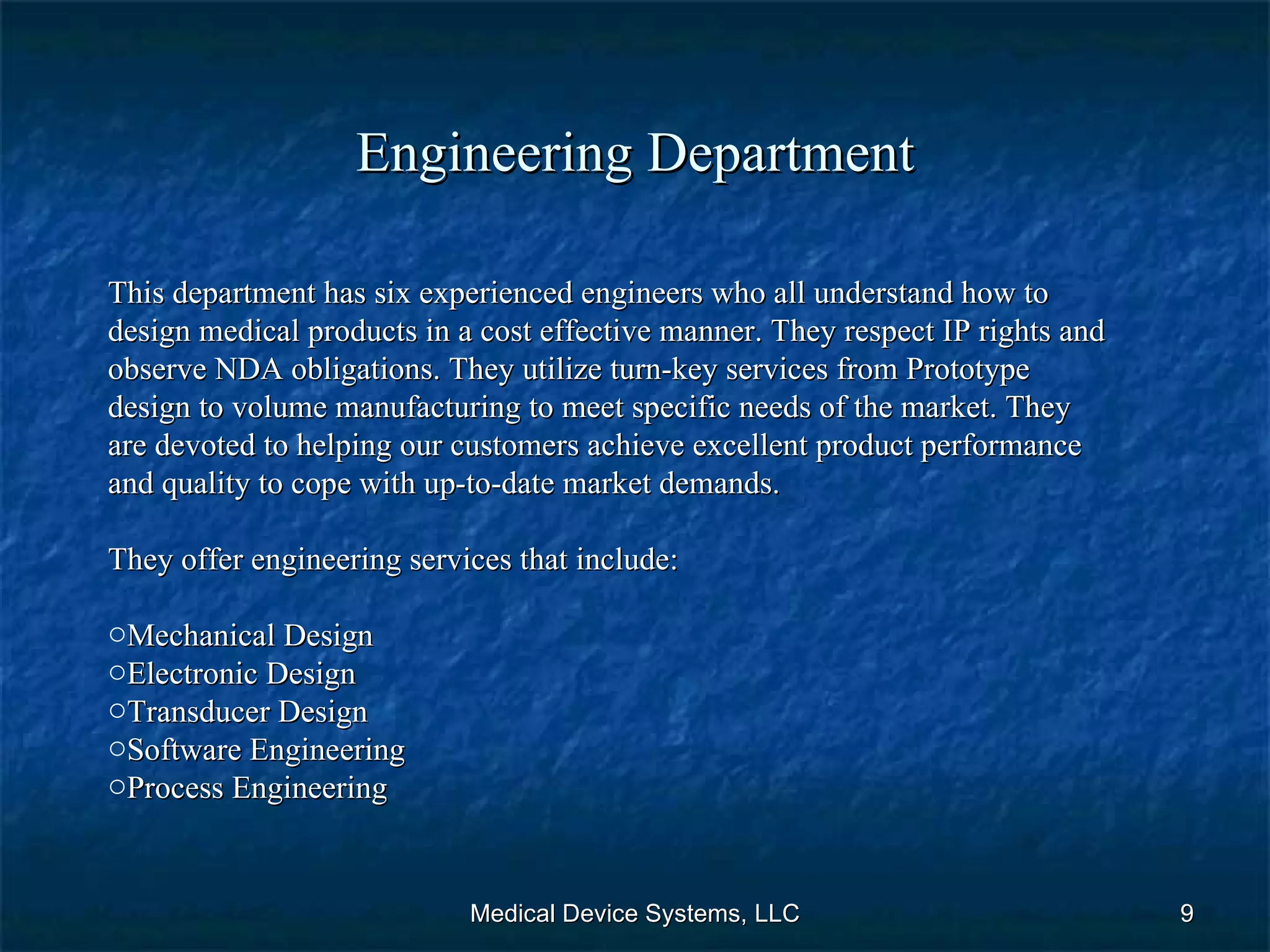 Engineering Department Medical Device Systems, LLC This department has six experienced engineers who all understand how to design medical products in a cost effective manner. They respect IP rights and observe NDA obligations. They utilize turn-key services from Prototype design to volume manufacturing to meet specific needs of the market. They are devoted to helping our customers achieve excellent product performance and quality to cope with up-to-date market demands. They offer engineering services that include: Mechanical Design Electronic Design Transducer Design Software Engineering Process Engineering  