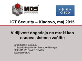 Vidljivost događaja na mreži kao
osnova sistema zaštite
Dejan Spasić, B.Sc.E.E.
IT Security Department Executive Manager
CCIE #15476 Service Provider
dspasic@mds.rs
ICT Security – Kladovo, maj 2015
 