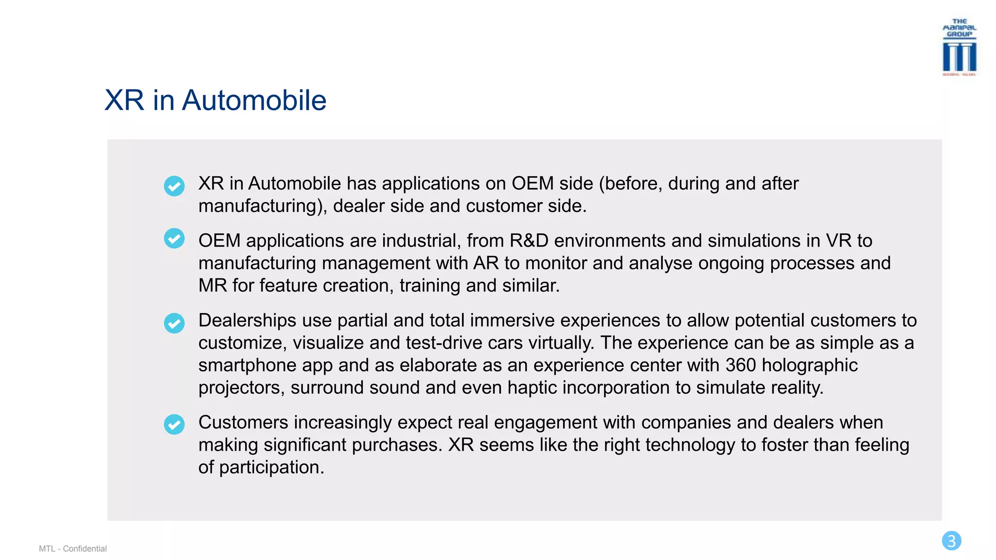 3
XR in Automobile has applications on OEM side (before, during and after
manufacturing), dealer side and customer side.
OEM applications are industrial, from R&D environments and simulations in VR to
manufacturing management with AR to monitor and analyse ongoing processes and
MR for feature creation, training and similar.
Dealerships use partial and total immersive experiences to allow potential customers to
customize, visualize and test-drive cars virtually. The experience can be as simple as a
smartphone app and as elaborate as an experience center with 360 holographic
projectors, surround sound and even haptic incorporation to simulate reality.
Customers increasingly expect real engagement with companies and dealers when
making significant purchases. XR seems like the right technology to foster than feeling
of participation.
XR in Automobile
MTL - Confidential
 