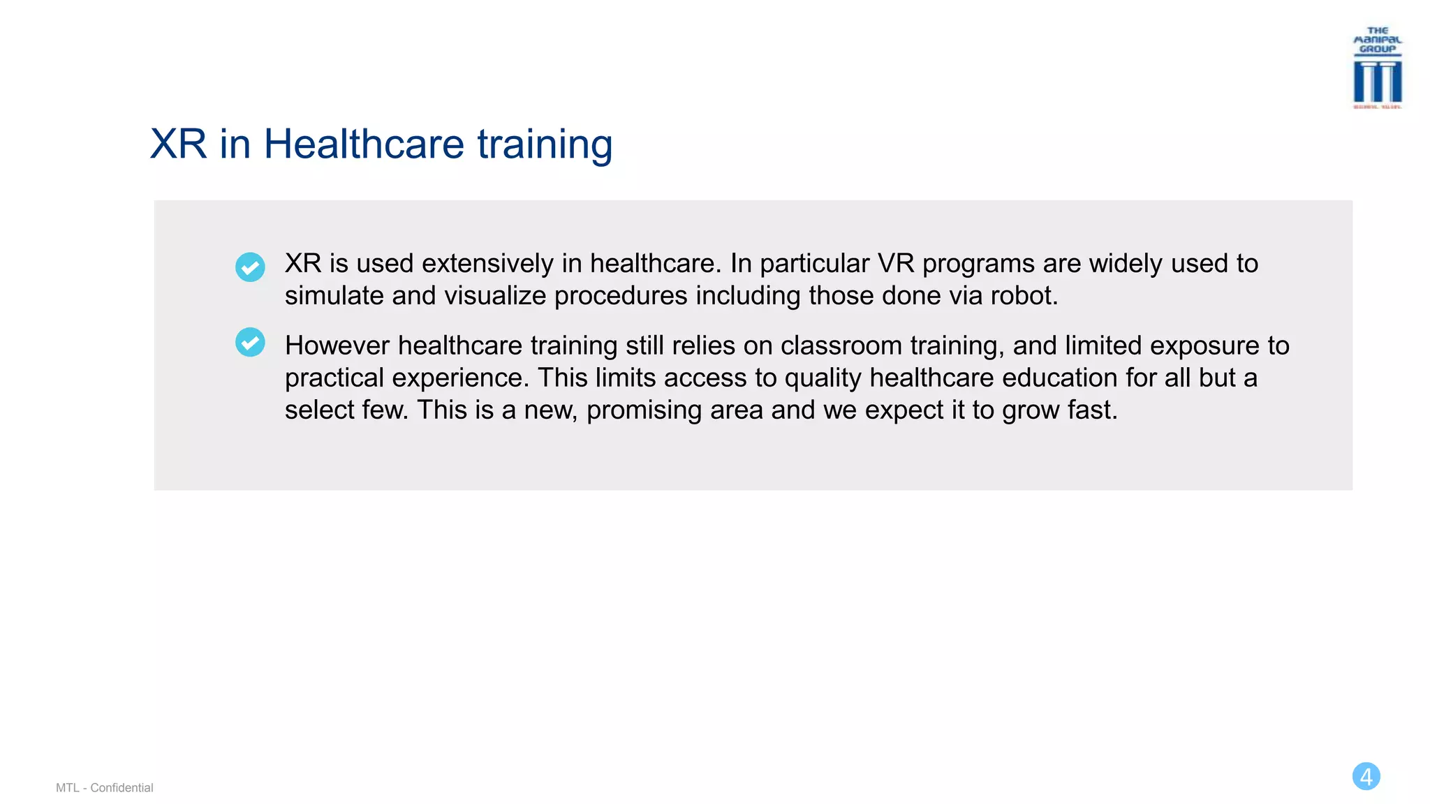 4
XR is used extensively in healthcare. In particular VR programs are widely used to
simulate and visualize procedures including those done via robot.
However healthcare training still relies on classroom training, and limited exposure to
practical experience. This limits access to quality healthcare education for all but a
select few. This is a new, promising area and we expect it to grow fast.
XR in Healthcare training
MTL - Confidential
 