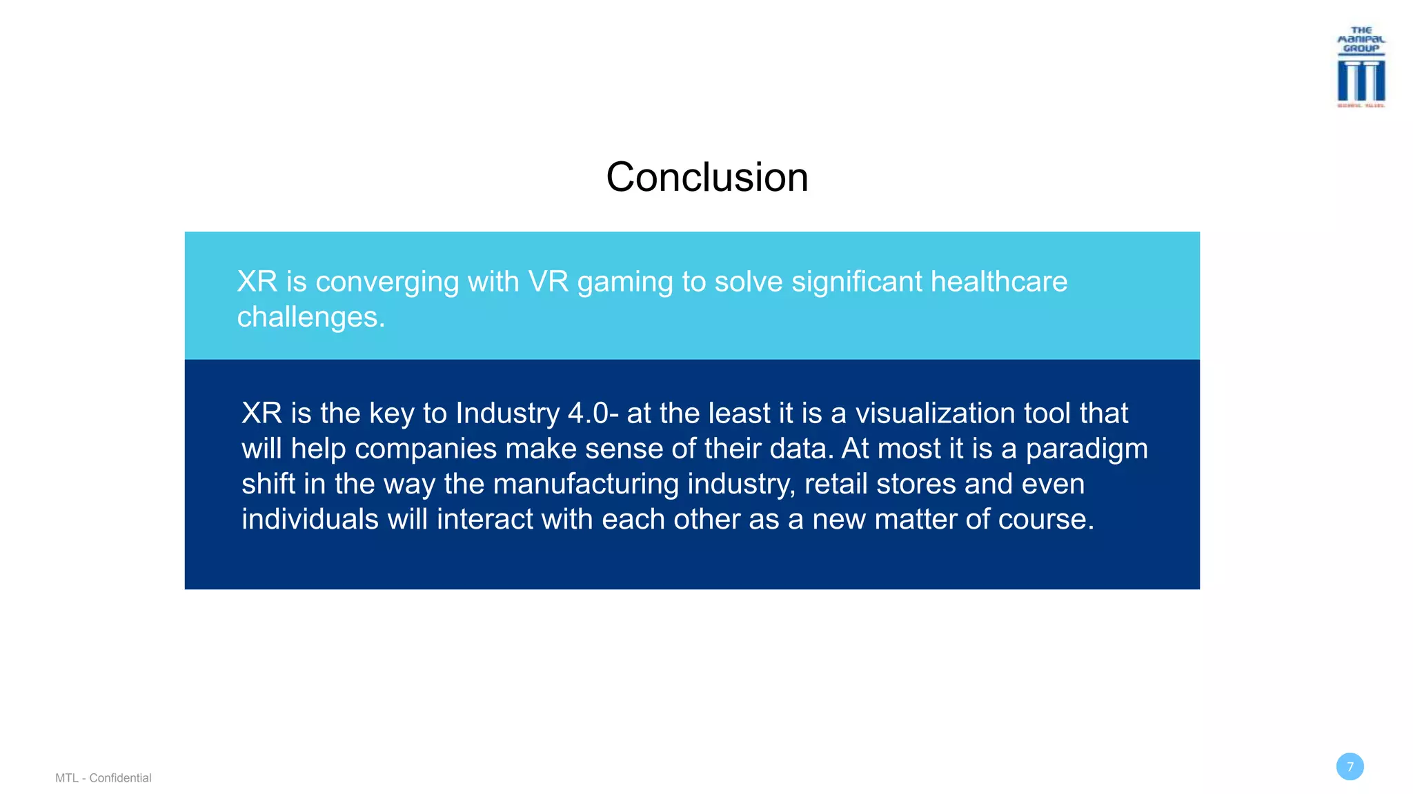 Conclusion
XR is converging with VR gaming to solve significant healthcare
challenges.
MTL - Confidential
7
XR is the key to Industry 4.0- at the least it is a visualization tool that
will help companies make sense of their data. At most it is a paradigm
shift in the way the manufacturing industry, retail stores and even
individuals will interact with each other as a new matter of course.
 