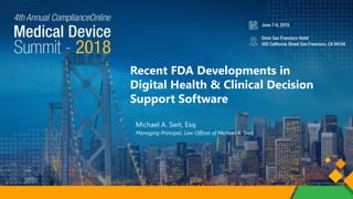 ComplianceOnline Medical Device Summit 2018
Recent FDA Developments in
Digital Health & Clinical Decision
Support Software
Michael A. Swit, Esq.
Managing Principal, Law Offices of Michael A. Swit
 
