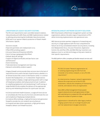 LIMITATIONS OF LEGACY SECURITY SYSTEMS
The PCI core requirements cover controlled network isolation,
inbound/outbound traffic flows and DMZ implementation related
to defining and protecting the Cardholder Data Environment
(CDE) and in our opinion relate to protection of Patient Health
Information. Specific
functions include:
• Real-time perimeter anti-malware/anti-virus
• IPSec/VPN tunneling support
• Intrusion Detection/Prevention (IDS/IPS)
• Use of strong cryptography (SSL/IPSec)
• Default ‘deny-all’ settings
• Support of digital certificates and two-factor user
authentication
• Event monitoring
• Federated device management and reporting
• Network vulnerability analysis support
A legacy firewall cannot provide these services due to the lack of
required functions and/or the lack of performance, whether it is
at remote location like a store or distribution center, in a central
location like headquarters, or in a datacenter. Organizations
need the ability to deploy a single operating system with a range
of firewall personalities, both physical and virtual. In addition
to simplifying deployment and standardizing IT staff training, a
single flexible OS also enables the delivery of the appropriate
security and networking functions for a particular use case:
• At clinical and home health locations, a single all-inone service
to consolidate all of the security functions and eliminate the cost
and complexity of deploying multiple devices
• At medical office buildings, a high performance next generation
firewall to provide the core network security features
• At hospital and data center operations, a high performance
firewall to deliver core firewall functions.
MYDIGITALSHIELD’S NETWORK SECURITY SOLUTION
MDS Cloud based unified threat management system can help
organizations address the wide range of requirements of PCI
while minimizing implementation and operational costs.
MDS devices provide seamless integration of networking and
security in a single appliance with the most comprehensive
feature set of any consolidated network security device, including
Anti-Malware/Anti-Virus, Intrusion Prevention, Application
Control, SSL and IPsec VPN, and Web filtering. Customers can
deploy as much or as little technology as they want, based on
their specific requirements.
The MDS platform offers complete yet flexible network services and
PCI DSS 3.0 states “Network segmentation of,
or isolating (segmenting) the CDE from the
remainder of an entity’s network, is not a PCI DSS
requirement.”
As a best practice, however, network segmentation
reduces the scope and cost of the PCI DSS
assessment, reduces the complexity of maintaining
controls, and reduces risk to an organization.
Every MDS unified management threat system
supports physical and virtual segmentation of data
with switched ports to isolate the CDE and significantly
reduce the number of systems in scope.
Segmentation is beneficial for older legacy medical
imaging systems that can no longer be patch and
can’t be replaced due to budget constraints.
 