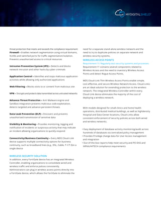 threat protection that meets and exceeds the compliance requirement:
Firewall – Enables network segmentation using virtual domains,
VLANs and switched ports for traffic segmentation/isolation.
Prevents unauthorized access to critical resources
Intrusion Prevention System (IPS) – Detects and blocks
network intrusion and other hacks by cyber criminals
Application Control – Identifies and stops malicious application
activities while allowing only authorized applications
Web Filtering – Blocks visits to or content from malicious site
VPN – Encrypts and protects data transmitted across untrusted networks
Advance Threat Protection – Anti-Malware engine and
Sandbox integration prevents malicious code exploitation,
detects targeted and advance persistent threats
Data Leak Prevention (DLP) – Discovers and prevents
unauthorized transmission of sensitive data
Visibility & Monitoring – Provides monitoring, logging and
notification of incidents or suspicious activity that may indicate
an incident allowing organizations to quickly respond
Connectivity/Business Continuity – Every MDS Cloud-Link
device supports multiple connectivity options for business
continuity, such as broadband lines (e.g., DSL, Cable, T-1/T-3)in a
single device
WIRELESS SECURITY SOLUTION
In addition, every FortiGate device has an integrated Wireless
Controller, enabling organizations to consolidate wired and
wireless traffic and enforce polices consistently.
Administrators can plug in wireless access points directly into
a FortiGate device, which allows the FortiGate to eliminate the
need for a separate stand-alone wireless network and the
need to try to duplicate policies on separate network and
wireless security systems.
WIRELESS ACCESS POINTS
Requirement 11: Regularly test security systems and processes.
Requirement 11 contains several components related to
Wireless Access and the need to inventory Wireless Access
Points and detect Rogue Access Points.
MDS Cloud-Link Thin Wireless Access Points enable simple,
cost-effective, and secure Wireless Network Access. Cloud-Links
are an ideal solution for extending protection to the wireless
network. The integrated Wireless Controller within every
Cloud-Link device eliminates the majority of the cost of
deploying a wireless network.
With models designed for small clinics and home health
operations, distributed medical buildings, as well as highdensity
Hospital and Data Center locations, Cloud-Links allow
consistent enforcement of security policies across both wired
and wireless networks.
• Easy deployment of database activity monitoring/audit across
hundreds of databases via centralized policy management
• Provides Privilege change data for User Access management
and integration
• Out-of-the-box reports help meet security and PCI DSS and
HIPAA/HITECH compliance requirements
 
