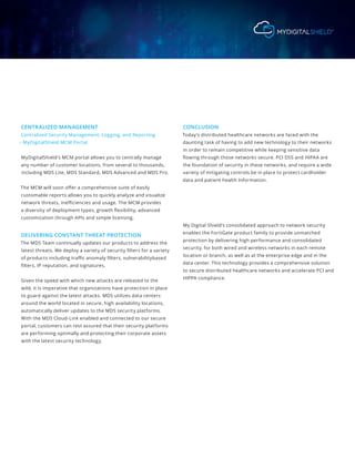 CENTRALIZED MANAGEMENT
Centralized Security Management, Logging, and Reporting
– MyDigitalShield MCM Portal
MyDigitalShield’s MCM portal allows you to centrally manage
any number of customer locations, from several to thousands,
including MDS Lite, MDS Standard, MDS Advanced and MDS Pro.
The MCM will soon offer a comprehensive suite of easily
customable reports allows you to quickly analyze and visualize
network threats, inefficiencies and usage. The MCM provides
a diversity of deployment types, growth flexibility, advanced
customization through APIs and simple licensing.
DELIVERING CONSTANT THREAT PROTECTION
The MDS Team continually updates our products to address the
latest threats. We deploy a variety of security filters for a variety
of products including traffic anomaly filters, vulnerabilitybased
filters, IP reputation, and signatures.
Given the speed with which new attacks are released to the
wild, it is imperative that organizations have protection in place
to guard against the latest attacks. MDS utilizes data centers
around the world located in secure, high availability locations,
automatically deliver updates to the MDS security platforms.
With the MDS Cloud-Link enabled and connected to our secure
portal, customers can rest assured that their security platforms
are performing optimally and protecting their corporate assets
with the latest security technology.
CONCLUSION
Today’s distributed healthcare networks are faced with the
daunting task of having to add new technology to their networks
in order to remain competitive while keeping sensitive data
flowing through those networks secure. PCI DSS and HIPAA are
the foundation of security in these networks, and require a wide
variety of mitigating controls be in place to protect cardholder
data and patient health Information.
My Digital Shield’s consolidated approach to network security
enables the FortiGate product family to provide unmatched
protection by delivering high performance and consolidated
security, for both wired and wireless networks in each remote
location or branch, as well as at the enterprise edge and in the
data center. This technology provides a comprehensive solution
to secure distributed healthcare networks and accelerate PCI and
HIPPA compliance.
 