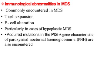 Immunologicalabnormalitiesin MDS
• Commonly encountered in MDS
• T-cell expansion
• B- cell alteration
• Particularly in cases of hypoplastic MDS
• • Acquired mutations in the PIG-A gene characteristic
of paroxysmal nocturnal haemoglobinuria (PNH) are
also encountered
 