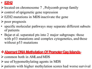 • EZH2
 located on chromosome 7 , Polycomb group family
 control of epigenetic gene repression
 EZH2 mutations in MDS inactivate the gene
 poor prognosis
• specific molecular pathways may separate different subsets
of patients
• Bejar et al. separated pts into 2 major subgroups: those
with p53 mutations and complex cytogenetics, and those
without p53 mutations
Aberrant DNAMethylation Of PromoterCpg Islands-
 common both in AMLand MDS
 use of hypomethylating agents in MDS
 patients with higher methylation scores had worse survival
 