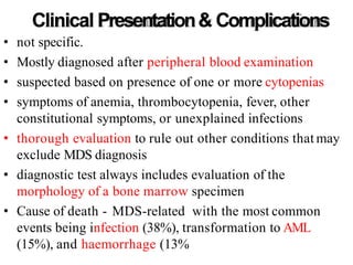 Clinical Presentation& Complications
• not specific.
• Mostly diagnosed after peripheral blood examination
• suspected based on presence of one or more cytopenias
• symptoms of anemia, thrombocytopenia, fever, other
constitutional symptoms, or unexplained infections
• thorough evaluation to rule out other conditions that may
exclude MDS diagnosis
• diagnostic test always includes evaluation of the
morphology of a bone marrow specimen
• Cause of death - MDS-related with the most common
events being infection (38%), transformation to AML
(15%), and haemorrhage (13%
 