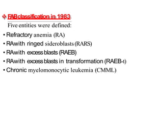 F
ABclassificationin 1983
Five entities were defined:
• Refractory anemia (RA)
• RAwith ringed sideroblasts(RARS)
• RAwith excessblasts(RAEB)
• RAwith excessblasts in transformation (RAEB-t)
• Chronic myelomonocytic leukemia (CMML)
 