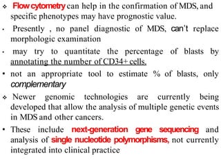  Flowcytometrycan help in the confirmation of MDS, and
specific phenotypes may have prognostic value.
• Presently , no panel diagnostic of MDS, can’t replace
morphologic examination
• may try to quantitate the percentage of blasts by
annotating the number of CD34+ cells.
• not an appropriate tool to estimate % of blasts, only
complementary
 Newer genomic technologies are currently being
developed that allow the analysis of multiple genetic events
in MDS and other cancers.
• These include next-generation gene sequencing and
analysis of single nucleotide polymorphisms, not currently
integrated into clinical practice
 