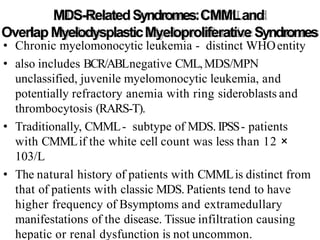 MDS-RelatedSyndromes:CMMLand
OverlapMyelodysplasticMyeloproliferative Syndromes
• Chronic myelomonocytic leukemia - distinct WHOentity
• also includes BCR/ABLnegative CML,MDS/MPN
unclassified, juvenile myelomonocytic leukemia, and
potentially refractory anemia with ring sideroblasts and
thrombocytosis (RARS-T).
• Traditionally, CMML- subtype of MDS. IPSS- patients
with CMMLif the white cell count was less than 12 ×
103/L
• The natural history of patients with CMMLis distinct from
that of patients with classic MDS. Patients tend to have
higher frequency of Bsymptoms and extramedullary
manifestations of the disease. Tissue infiltration causing
hepatic or renal dysfunction is not uncommon.
 