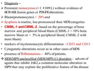 • Diagnosis –
 Persistent monocytosis (>1 ×109/L) without evidence of
BCR/ABLfusion genes or PDGFRalterations.
 Blasts(promonocytes) < 20%and
 dysplasia is routine, less pronounced than MDScategories
• CMML-1 andCMML-2 , based on the percentage of bone
marrow and peripheral blood blasts (CMML-1 < 10% bone
marrow blasts or < 5% in peripheral blood; CMML-2 with
more blasts)
• markers of myelomonocytic differentiation - CD33 and CD13
• Cytogenetic alterations occur as in other cases ofMDS
• presence of RASmutations - 40% of patients.
MDS/MPN unclassified (MDS/MPN-U) disorders - advent of
agents that inhibit JAK2,a common molecular alteration in
MPN that may explain the proliferative feature of the disease
 