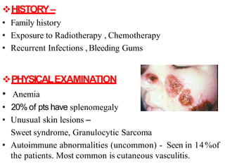 HISTORY–
• Family history
• Exposure to Radiotherapy , Chemotherapy
• Recurrent Infections , Bleeding Gums
PHYSICALEXAMINATION
• Anemia
• 20% of pts have splenomegaly
• Unusual skin lesions –
Sweet syndrome, Granulocytic Sarcoma
• Autoimmune abnormalities (uncommon) - Seen in 14%of
the patients. Most common is cutaneous vasculitis.
 