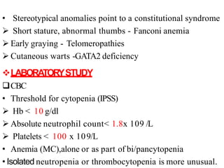 • Stereotypical anomalies point to a constitutional syndrome
 Short stature, abnormal thumbs - Fanconi anemia
 Early graying - Telomeropathies
 Cutaneous warts -GATA2 deficiency
LABORA
TORYSTUDY
CBC
• Threshold for cytopenia (IPSS)
 Hb < 10 g/dl
 Absolute neutrophil count< 1.8x 109 /L
 Platelets < 100 x 109/L
• Anemia (MC),alone or as part of bi/pancytopenia
• Isolated neutropenia or thrombocytopenia is more unusual.
 