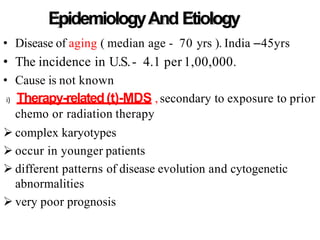 EpidemiologyAnd Etiology
• Disease of aging ( median age - 70 yrs ). India –45yrs
• The incidence in U.S.- 4.1 per 1,00,000.
• Cause is not known
i) Therapy-related(t)-MDS , secondary to exposure to prior
chemo or radiation therapy
 complex karyotypes
 occur in younger patients
 different patterns of disease evolution and cytogenetic
abnormalities
 very poor prognosis
 