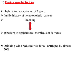 ii) Environmentalfactors
 High benzene exposure (>3 ppm)
 family history of hematopoietic cancer
 Smoking
 exposure to agricultural chemicals or solvents
Drinking wine reduced risk for all FABtypes by almost
50%
 