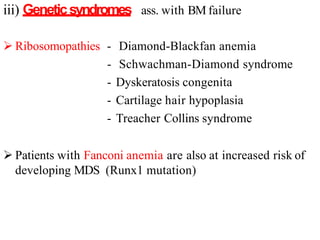 iii) Geneticsyndromes ass. with BM failure
 Ribosomopathies - Diamond-Blackfan anemia
- Schwachman-Diamond syndrome
- Dyskeratosis congenita
- Cartilage hair hypoplasia
- Treacher Collins syndrome
 Patients with Fanconi anemia are also at increased risk of
developing MDS (Runx1 mutation)
 