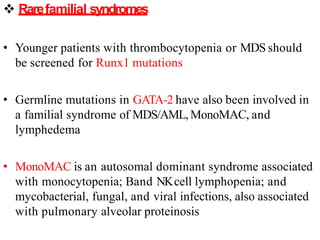  Rarefamilial syndromes
• Younger patients with thrombocytopenia or MDS should
be screened for Runx1 mutations
• Germline mutations in GATA-2 have also been involved in
a familial syndrome of MDS/AML,MonoMAC, and
lymphedema
• MonoMAC is an autosomal dominant syndrome associated
with monocytopenia; Band NKcell lymphopenia; and
mycobacterial, fungal, and viral infections, also associated
with pulmonary alveolar proteinosis
 