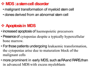  MDS:astemcell disorder
• malignant transformation of myeloid stem cell
• clones derived from an abnormal stem cell
 Apoptosisin MDS
• increased apoptosis of haemopoietic precursors
• Presenceof cytopenias despite a typically hypercellular
bone marrow.
• For those patients undergoing leukaemic transformation,
the cytopenias arise due to maturation block of the
malignant cells
• more prominent in early MDS, such asRAand RARS,than
in advanced MDS with excess myeloblasts
 
