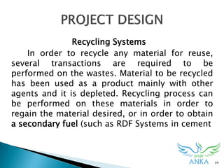 34
Recycling Systems
In order to recycle any material for reuse,
several transactions are required to be
performed on the wastes. Material to be recycled
has been used as a product mainly with other
agents and it is depleted. Recycling process can
be performed on these materials in order to
regain the material desired, or in order to obtain
a secondary fuel (such as RDF Systems in cement
 