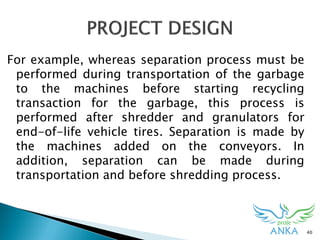 40
For example, whereas separation process must be
performed during transportation of the garbage
to the machines before starting recycling
transaction for the garbage, this process is
performed after shredder and granulators for
end-of-life vehicle tires. Separation is made by
the machines added on the conveyors. In
addition, separation can be made during
transportation and before shredding process.
 