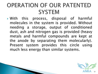  With this process, disposal of harmful
molecules in the system is provided. Without
needing a storage, output of conditioned
dust, ash and nitrogen gas is provided (heavy
metals and harmful compounds are kept at
the anode by separating them molecularly).
Present system provides this circle using
much less energy than similar systems.
51
 