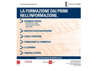 www.formazione.ilsole24ore.com




LA FORMAZIONE DAI PRIMI
NELL’INFORMAZIONE.
       BUSINESS SCHOOL
         MASTER FULL TIME
         MASTER EXECUTIVE24
         MASTER24

       MASTER DI SPECIALIZZAZIONE

       CORSI E CONVEGNI

       FORMAZIONE SU COMMESSA

       E-LEARNING

       ANNUAL & EVENTI

                            www.formazione.ilsole24ore.com
                                                                        Il Sole 24 ORE Formazione
                                                                        Milano, via Monte Rosa, 91
                                                             Roma, Piazza dell’Indipendenza, 23 b/c
                                                                      Organizzazione con sistema di qualità
                                                                                   certiﬁcato ISO 9001:2008
 
