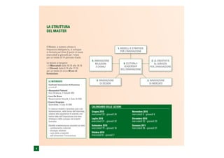LA STRUTTURA
    DEL MASTER



    Il Master, a numero chiuso e
    frequenza obbligatoria, si sviluppa                                           1. MODELLI E STRATEGIE
    in formula part time 2 giorni al mese                                            PER L’INNOVAZIONE
    (mercoledì e giovedì) per 7 mesi
    per un totale di 14 giornate d’aula.
                                                      5. INNOVAZIONE                                             2. LA CREATIVITÀ
    Le lezioni si tengono:                                RELAZIONI                   6. CULTURA E                  AL SERVIZIO
    > il Mercoledì dalle 10.15 alle 18.15                 E CANALI                     LEADERSHIP               PER L’INNOVAZIONE
    > il Giovedì dalle 9.15 alle 17.15                                              DELL’INNOVAZIONE
    per un totale di circa 98 ore di
    formazione.


      LE INTERVISTE                                        4. INNOVAZIONE                                    3. INNOVAZIONE
      Confronti Innovazione & Business
                                                               DI DESIGN                                        DI MERCATO
      a cura di
    • Alessandro Plateroti
      Vice Direttore, Il Sole24 ORE
    • Luca De Biase
      Responsabile Nòva24, Il Sole 24 ORE
    • Franco Vergnano
      Giornalista, Il Sole 24 ORE
                                                      CALENDARIO DELLE LEZIONI
      In ciascun modulo è prevista una o più
      testimonianze, nella forma dell’intervista,     Giugno 2010                             Novembre 2010
      relative alle esperienze di aziende che         mercoledì 23 - giovedì 24               mercoledì 3 - giovedì 4
      hanno fatto dell’innovazione una leva
      strategica dello sviluppo del proprio           Luglio 2010                             Dicembre 2010
      business.                                       mercoledì 21 - giovedì 22               mercoledì 22 - giovedì 23
      Dibattiti e testimonianze aziendali sui temi:   Settembre 2010                          Gennaio 2011
      - cambiamento culturale                         mercoledì 15 - giovedì 16               mercoledì 26 - giovedì 27
      - strategie adottate
      - ruolo della creatività                        Ottobre 2010
        nell’alimentare l’innovazione.                mercoledì 6 - giovedì 7




4
 