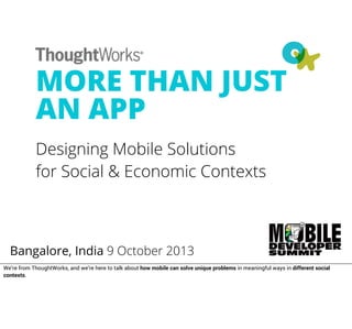MORE THAN JUST
AN APP
Designing Mobile Solutions
for Social & Economic Contexts
Bangalore, India 9 October 2013
We’re from ThoughtWorks, and we’re here to talk about how mobile can solve unique problems in meaningful ways in different social
contexts.
 