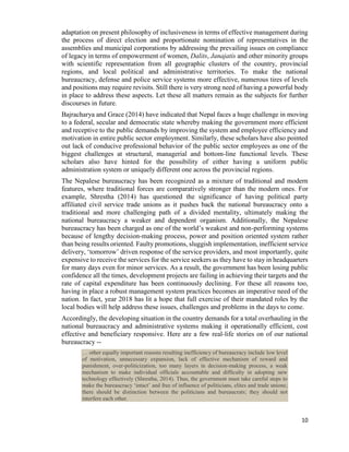10
adaptation on present philosophy of inclusiveness in terms of effective management during
the process of direct election and proportionate nomination of representatives in the
assemblies and municipal corporations by addressing the prevailing issues on compliance
of legacy in terms of empowerment of women, Dalits, Janajatis and other minority groups
with scientific representation from all geographic clusters of the country, provincial
regions, and local political and administrative territories. To make the national
bureaucracy, defense and police service systems more effective, numerous tires of levels
and positions may require revisits. Still there is very strong need of having a powerful body
in place to address these aspects. Let these all matters remain as the subjects for further
discourses in future.
Bajracharya and Grace (2014) have indicated that Nepal faces a huge challenge in moving
to a federal, secular and democratic state whereby making the government more efficient
and receptive to the public demands by improving the system and employee efficiency and
motivation in entire public sector employment. Similarly, these scholars have also pointed
out lack of conducive professional behavior of the public sector employees as one of the
biggest challenges at structural, managerial and bottom-line functional levels. These
scholars also have hinted for the possibility of either having a uniform public
administration system or uniquely different one across the provincial regions.
The Nepalese bureaucracy has been recognized as a mixture of traditional and modern
features, where traditional forces are comparatively stronger than the modern ones. For
example, Shrestha (2014) has questioned the significance of having political party
affiliated civil service trade unions as it pushes back the national bureaucracy onto a
traditional and more challenging path of a divided mentality, ultimately making the
national bureaucracy a weaker and dependent organism. Additionally, the Nepalese
bureaucracy has been charged as one of the world’s weakest and non-performing systems
because of lengthy decision-making process, power and position oriented system rather
than being results oriented. Faulty promotions, sluggish implementation, inefficient service
delivery, ‘tomorrow’ driven response of the service providers, and most importantly, quite
expensive to receive the services for the service seekers as they have to stay in headquarters
for many days even for minor services. As a result, the government has been losing public
confidence all the times, development projects are failing in achieving their targets and the
rate of capital expenditure has been continuously declining. For these all reasons too,
having in place a robust management system practices becomes an imperative need of the
nation. In fact, year 2018 has lit a hope that full exercise of their mandated roles by the
local bodies will help address these issues, challenges and problems in the days to come.
Accordingly, the developing situation in the country demands for a total overhauling in the
national bureaucracy and administrative systems making it operationally efficient, cost
effective and beneficiary responsive. Here are a few real-life stories on of our national
bureaucracy --
… other equally important reasons resulting inefficiency of bureaucracy include low level
of motivation, unnecessary expansion, lack of effective mechanism of reward and
punishment, over-politicization, too many layers in decision-making process, a weak
mechanism to make individual officials accountable and difficulty in adopting new
technology effectively (Shrestha, 2014). Thus, the government must take careful steps to
make the bureaucracy ‘intact’ and free of influence of politicians, elites and trade unions;
there should be distinction between the politicians and bureaucrats; they should not
interfere each other.
 