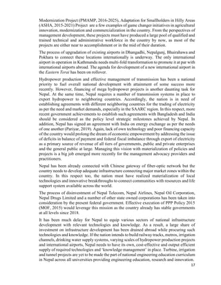 17
Modernization Project (PMAMP, 2016-2025), Adaptation for Smallholders in Hilly Areas
(ASHA, 2015-2021) Project are a few examples of game changer initiatives in agricultural
innovation, modernization and commercialization in the country. From the perspectives of
management development, these projects must have produced a large pool of qualified and
trained technical and administrative workforce in the country by now, as most of the
projects are either near to accomplishment or in the mid of their duration.
The process of upgradation of existing airports in Dhangadhi, Nepalgunj, Bhairahawa and
Pokhara to connect these locations internationally is underway. The only international
airport in operation in Kathmandu needs multi-fold transformation to promote it at par with
international airports abroad. The agenda for development of a new international airport in
the Eastern Terai has been on rollover.
Hydropower production and effective management of transmission has been a national
priority to fuel overall national development with attainment of some success more
recently. However, financing of mega hydropower projects is another daunting task for
Nepal. At the same time, Nepal requires a number of transmission systems in place to
export hydropower to neighboring countries. Accordingly, the nation is in need of
establishing agreements with different neighboring countries for the trading of electricity
as per the need and market demands, especially in the SAARC region. In this respect, more
recent government achievements to establish such agreements with Bangladesh and India
should be considered as the policy level strategic milestones achieved by Nepal. In
addition, Nepal has signed an agreement with India on energy exchange as per the needs
of one another (Pariyar, 2019). Again, lack of own technology and poor financing capacity
of the country would prolong the dream of economic empowerment by addressing the issue
of deficits in balance of payment and federal fiscal imbalance through export of electricity
as a primary source of revenue of all tiers of governments, public and private enterprises
and the general public at large. Managing this vision with materialization of policies and
projects is a big job emerged more recently for the management advocacy providers and
practitioners.
Nepal has been already connected with Chinese gateway of fiber-optic network but the
country needs to develop adequate infrastructure connecting major market zones within the
country. In this respect too, the nation must have realized materialization of local
technologies and innovative breakthroughs to connect communities with resources and life
support system available across the world.
The process of disinvestment of Nepal Telecom, Nepal Airlines, Nepal Oil Corporation,
Nepal Drugs Limited and a number of other state owned corporations has been taken into
consideration by the present federal government. Effective execution of PPP Policy 2015
(MOF, 2015) would leverage this mission as the country already has stable governments
at all levels since 2018.
It has been much delay for Nepal to equip various sectors of national infrastructure
development with relevant technologies and knowledge. As a result, a large share of
investment on infrastructure development has been drained abroad while procuring such
technologies and knowledge. If the nation intends to build railway tracks, metros, irrigation
channels, drinking water supply systems, varying scales of hydropower production projects
and international airports, Nepal needs to have its own, cost-effective and output efficient
supply of required technologies and ‘knowledge management’ in place. Turbine, irrigation
and tunnel projects are yet to be made the part of national engineering education curriculum
in Nepal across all universities providing engineering education, research and innovation.
 