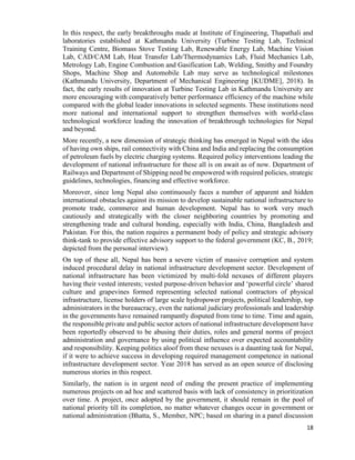 18
In this respect, the early breakthroughs made at Institute of Engineering, Thapathali and
laboratories established at Kathmandu University (Turbine Testing Lab, Technical
Training Centre, Biomass Stove Testing Lab, Renewable Energy Lab, Machine Vision
Lab, CAD/CAM Lab, Heat Transfer Lab/Thermodynamics Lab, Fluid Mechanics Lab,
Metrology Lab, Engine Combustion and Gasification Lab, Welding, Smithy and Foundry
Shops, Machine Shop and Automobile Lab may serve as technological milestones
(Kathmandu University, Department of Mechanical Engineering [KUDME], 2018). In
fact, the early results of innovation at Turbine Testing Lab in Kathmandu University are
more encouraging with comparatively better performance efficiency of the machine while
compared with the global leader innovations in selected segments. These institutions need
more national and international support to strengthen themselves with world-class
technological workforce leading the innovation of breakthrough technologies for Nepal
and beyond.
More recently, a new dimension of strategic thinking has emerged in Nepal with the idea
of having own ships, rail connectivity with China and India and replacing the consumption
of petroleum fuels by electric charging systems. Required policy interventions leading the
development of national infrastructure for these all is on await as of now. Department of
Railways and Department of Shipping need be empowered with required policies, strategic
guidelines, technologies, financing and effective workforce.
Moreover, since long Nepal also continuously faces a number of apparent and hidden
international obstacles against its mission to develop sustainable national infrastructure to
promote trade, commerce and human development. Nepal has to work very much
cautiously and strategically with the closer neighboring countries by promoting and
strengthening trade and cultural bonding, especially with India, China, Bangladesh and
Pakistan. For this, the nation requires a permanent body of policy and strategic advisory
think-tank to provide effective advisory support to the federal government (KC, B., 2019;
depicted from the personal interview).
On top of these all, Nepal has been a severe victim of massive corruption and system
induced procedural delay in national infrastructure development sector. Development of
national infrastructure has been victimized by multi-fold nexuses of different players
having their vested interests; vested purpose-driven behavior and ‘powerful circle’ shared
culture and grapevines formed representing selected national contractors of physical
infrastructure, license holders of large scale hydropower projects, political leadership, top
administrators in the bureaucracy, even the national judiciary professionals and leadership
in the governments have remained rampantly disputed from time to time. Time and again,
the responsible private and public sector actors of national infrastructure development have
been reportedly observed to be abusing their duties, roles and general norms of project
administration and governance by using political influence over expected accountability
and responsibility. Keeping politics aloof from these nexuses is a daunting task for Nepal,
if it were to achieve success in developing required management competence in national
infrastructure development sector. Year 2018 has served as an open source of disclosing
numerous stories in this respect.
Similarly, the nation is in urgent need of ending the present practice of implementing
numerous projects on ad hoc and scattered basis with lack of consistency in prioritization
over time. A project, once adopted by the government, it should remain in the pool of
national priority till its completion, no matter whatever changes occur in government or
national administration (Bhatta, S., Member, NPC; based on sharing in a panel discussion
 