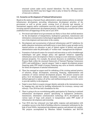 28
structural system under newly enacted federalism. For this, the autonomous
institutions like MAN may have bigger roles to play in future by offering a series
of innovative solutions.
3.2. Scenarios on Development of National Infrastructure
Based on the analyses of present fiscal, administrative and governance policies on national
infrastructure development, prevailing infrastructure development priorities of the
government as well as private sector, existing level of diversity and intensity of
international supports and/or confirmation received, and likely trends of general public
investing national infrastructure development projects, following key scenarios have been
established from all happenings till the end of year 2018:
a. Provincial and federal level governments are likely to focus their unified attention
for the development of transportation, hydropower generation, transmission and
information communication technological upgradation as the primary requisites of
rest of development and innovation in the country.
b. Development and reconstruction of physical infrastructure and ICT platforms for
public education institutions and health sector is more likely to gear up under newly
enacted policies on education as part of federal regime of politics and general
administration under the philosophy of ‘welfare-state’ management development.
c. Formation of advanced centers for research and innovation as well as breakthrough
technologies and game changer policy and approach initiatives supporting
infrastructure sector development is likely to emerge as a new milestone to achieve
national prosperity. For example, the present discourse on establishing National
Projects Bank within the structural framework of National Planning Commission
(NPC) and establishing a ‘special category’ bank to support development project
financing under PPP model of project financing may serve as historic milestones
for future development of national infrastructure.
d. There has emerged an urgent need for rethinking of the existing national practice
of selection, design, development, resourcing, financing, implementation and
continuity of various national development projects. The present scenarios and
policy level developments indicate immediate enactment of a national system
defined approach to replace all ad hoc and malfunctioning practices in this sector
to provide stability in development.
e. Nepal is more likely to acquire stronger identity and pride at the international arena
by stepping into, and also by building infrastructure for riverways, seaways and
railways. Year 2018 has laid a foundation for this.
f. There is going to be an overwhelming public participation by financing in national
infrastructure development projects specializing in hydropower production,
transmission, information communication technology (ICT) development and
various types of large scale projects in transportation under PPP model of
infrastructure development and ownership.
g. Year 2018 also has witnessed very high public response and participation with
exemplary success in the field of building collective community settlements by the
help of local NGOs, international development agencies and national role models.
The projects accomplished by Dhurmus Suntali Foundation and BATAS
 