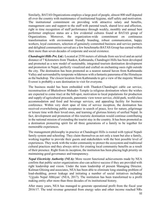 32
Similarly, BATAS Organizations employs a large pool of people, almost 800 staff deputed
all over the country with maintenance of institutional hygiene, staff safety and motivation.
The institutional commitment on providing with attractive salary and benefits,
management care and support to the staff with parental touch, shared love and affection,
right in time recognition of staff performance through weekly, monthly and annual best
performer employee status are a few evidential cultures found at BATAS group of
Organizations. Moreover, the organization-wide commitment on continuous
transformation with environment friendly branding, robust communication, happy
workers, loyal customers, selection of genuinely committed business and service partners
and delighted communities served are a few benchmarks BATAS Group has earned within
their more than seven decades of corporate and social existence.
Chandragiri Hills Pvt. Ltd.: Located at 2550 meters of altitude from sea level and an aerial
distance of 7 Kilometers from Thankot, Kathmandu, Chandragiri Hills has been developed
and promoted as a new model of sustainable, integrated tourism destination development
and promotion in Nepal, perfectly visualized and crafted on enchanting oasis right outside
the city. The destination has been promoted as a nearest natural haven from Kathmandu
Valley and surrounded by temperate wilderness with a fantastic panorama of the Himalayas
as the backdrop. The closest location from Kathmandu to get a view of the majestic Mount
Everest is probably a sure destination to visit for everyone.
The business model has been embedded with Thankot-Chandragiri cable car service,
reconstruction of Bhaleshwor Mahadev Temple (a religious destination where the wishes
are expected to come true) at the hill-spot, motivation to local populations for production
and supply of agricultural proceeds, panoramic view tower service, child-park, world-class
accommodation and food and beverage services, and appealing facility for business
conference. Within very short span of time of service inception, the destination has
received overwhelming public acceptance in search of peace, love for nature, pilgrimage
or leisure time with their loved ones, and learning of glorious history of unified Nepal. In
fact, development and promotion of this touristic destination would continue contributing
in the national mission of extending the tourist stay in the country. It has been promoted as
a destination pioneering spirit for all three generations of a family to be together for
memorable experiences.
The management philosophy in practice at Chandragiri Hills is rooted with typical Nepali
family system and schooling. They claim themselves as not only a team but also a family,
working together to provide their guests and stakeholders with the best possible level of
experiences. They work with the wider community to protect the ecosystem and traditional
cultural practices and they always strive for creating local community benefits as a result
of their presence. Right from its inception, the institution has been placing high priority on
maintaining good governance and transparency.
Nepal Electricity Authority (NEA): More recent functional achievements made by NEA
confirm that public sector organizations also can achieve success if they are provided with
right leadership and vision. Under the team leadership of present Managing Director,
Kulman Ghising and associates, NEA has been able to eliminate long-standing problem of
load-shedding, power leakage and initiating a number of social initiatives including
‘Ujjyalo Nepal Abhiyan’ (NEA, 2017). The institution has been transformed to a profit
making entity after more than three decades of its institutional history.
After many years, NEA has managed to generate operational profit from the fiscal year
2016/17. The total revenue generated from energy sales and other income reached NRs
 