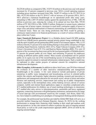 33
50,229.48 million as compared to NRs. 35,073.54 million in the previous year with annual
increment by 43 percent compared to previous year. NEA's overall operating expenses
including power purchase increased from NRs. 36,087.53 million in the FY 2015/16 to
NRs. 45,572.09 million in the FY 2016/17 with an increase of 26 percent (NEA, 2017).
NEA achieved a historical breakthrough on its operational profit after many years,
amounting to NRs 2,407.38 million surplus against the operational loss of NRs. 3,063.98
million in previous year, reducing the volume of its annual net loss from NRs. 978.92
million of FY 2015/2016 to NRs. 8,890.19 million. Reduction in system losses, reduction
in average rate of power import, increment in retail tariff, continuous supply of power in
major cities and partial endorsement of financial restructuring all contributed to decrease
in financial losses. There are very strong predictions that NEA would be gaining a
continuous improvement in its financial performance as a result of various reforms taken
place within last 5 years.
Upper Tamakoshi Hydropower Project: It is a Dolakha district based 456 MW peaking
run-off-river (PRoR) power generation national priority project being established in line
with the spirit of public private partnership (PPP) model of investment (approx. NRs. 4,125
million) whereby 51 percent of its stock holding belongs to four public enterprises of Nepal
including Nepal Electricity Authority (NEA 41%), Nepal Telecom Company (NTC 6%),
Citizen’s Investment Trust (CIT 2%), and Rastriya Beema Sansthan (RBS, 2%); next 10
percent of the investment has been reserved for the local general public of Dolakha district;
15 percent for general public all over Nepal, and remaining 24 percent for employees
working at different partner public entities. More recently accomplished call for general
public on its equity was one of the record breaking success in inviting public interest for
long-term capital investment in national infrastructure related projects. Such a model may
be replicated in other similar projects of national concern for competitive national
infrastructure development.
Other Exemplary Achievements: In addition to above brief cases, year 2018 has witnessed
the evolution of a number of other innovative entrepreneurship and management
breakthroughs in the country. A few such initiatives include participation of private
enterprises in public waste management and housekeeping services in selected public
entities like airports and hospitals; higher education teaching, research and innovation in
agribusiness and management education for non-profit sector; advent of direct and online
business and marketing services; improvement and scaling up of public transportation
system, especially in the metropolitan cities; online banking services; advent of various
computer, mobile and internet based applications (apps) to smoothen complicated jobs;
ICT enabled publications for children; use of smart teaching technologies in classrooms;
ICT enabled after sales service in telecommunication, automobile and heavy equipment
segments; connecting classrooms with global partner institutions; and promotion of a range
of social start-ups with environmental sensitivity (for example, Aero Roots, Khali Sisi,
etc.) have helped in establishing new paradigms of management thinking and development.
For example, the professional loan facilities provided by Global IME Bank will serve as a
powerful intellect financing tool (Setopati Reporter, January 28, 2019) for the working
professionals to arrange basic financing while funding in their small and medium scale
start-up initiatives. In fact, this initiatives reflects in practice the spirit of ongoing national
fiscal policy as well as the youth empowerment approach (MOF, 2018) set forth by the
ongoing national budget.
 