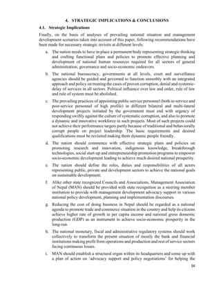 34
4. STRATEGIC IMPLICATIONS & CONCLUSIONS
4.1. Strategic Implications
Finally, on the basis of analyses of prevailing national situation and management
development scenarios taken into account of this paper, following recommendations have
been made for necessary strategic revisits at different levels:
a. The nation needs to have in place a permanent body representing strategic thinking
and crafting functional plans and policies to promote effective planning and
development of national human resources required for all sectors of general
administration, governance and socio-economic endeavors.
b. The national bureaucracy, governments at all levels, court and surveillance
agencies should be guided and governed to function smoothly with an integrated
approach and policy on treating the cases of proven corruption, denial and systemic-
delay of services in all sectors. Political influence over law and order, rule of law
and rule of system must be abolished.
c. The prevailing practices of appointing public service personnel (both in-service and
post-service personnel of high profile) in different bilateral and multi-lateral
development projects initiated by the government must end with urgency of
responding swiftly against the culture of systematic corruption, and also to promote
a dynamic and innovative workforce in such projects. Most of such projects could
not achieve their performance targets partly because of traditional and behaviorally
corrupt people on project leadership. The basic requirements and desired
qualifications must be revisited making them dynamic people friendly.
d. The nation should commence with effective strategic plans and policies on
promoting research and innovation, indigenous knowledge, breakthrough
technologies, social start-up and entrepreneurship promotion programs to empower
socio-economic development leading to achieve much desired national prosperity.
e. The nation should define the roles, duties and responsibilities of all actors
representing public, private and development sectors to achieve the national goals
on sustainable development.
f. Alike other state recognized Councils and Associations, Management Association
of Nepal (MAN) should be provided with state recognition as a steering member
institution to provide with management development advocacy support in various
national policy development, planning and implementation discourses.
g. Reducing the cost of doing business in Nepal should be regarded as a national
agenda to promote trade and commerce situation in the country and help its citizens
achieve higher rate of growth in per capita income and national gross domestic
production (GDP) as an instrument to achieve socio-economic prosperity in the
long-run.
h. The national monetary, fiscal and administrative regulatory systems should work
collectively to transform the present situation of mostly the bank and financial
institutions making profit from operations and production and rest of service sectors
facing continuous losses.
i. MAN should establish a structural organ within its headquarters and come up with
a plan of action on ‘advocacy support and policy negotiations’ for helping the
 