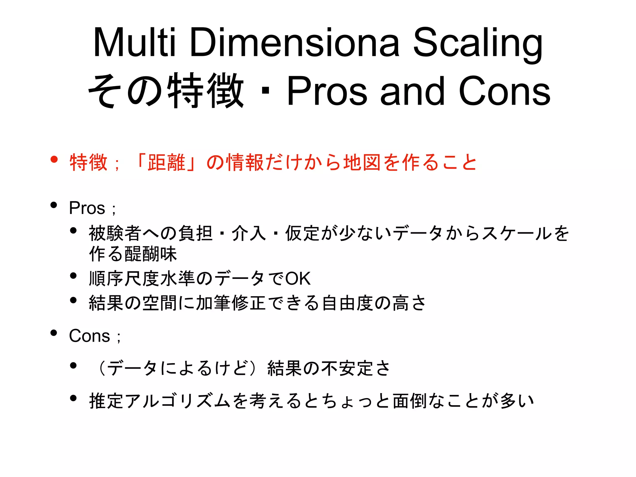 Multi Dimensiona Scaling
その特徴・Pros and Cons
• 特徴；「距離」の情報だけから地図を作ること
• Pros；
• 被験者への負担・介入・仮定が少ないデータからスケールを
作る醍醐味
• 順序尺度水準のデータでOK
• 結果の空間に加筆修正できる自由度の高さ
• Cons；
• （データによるけど）結果の不安定さ
• 推定アルゴリズムを考えるとちょっと面倒なことが多い
 