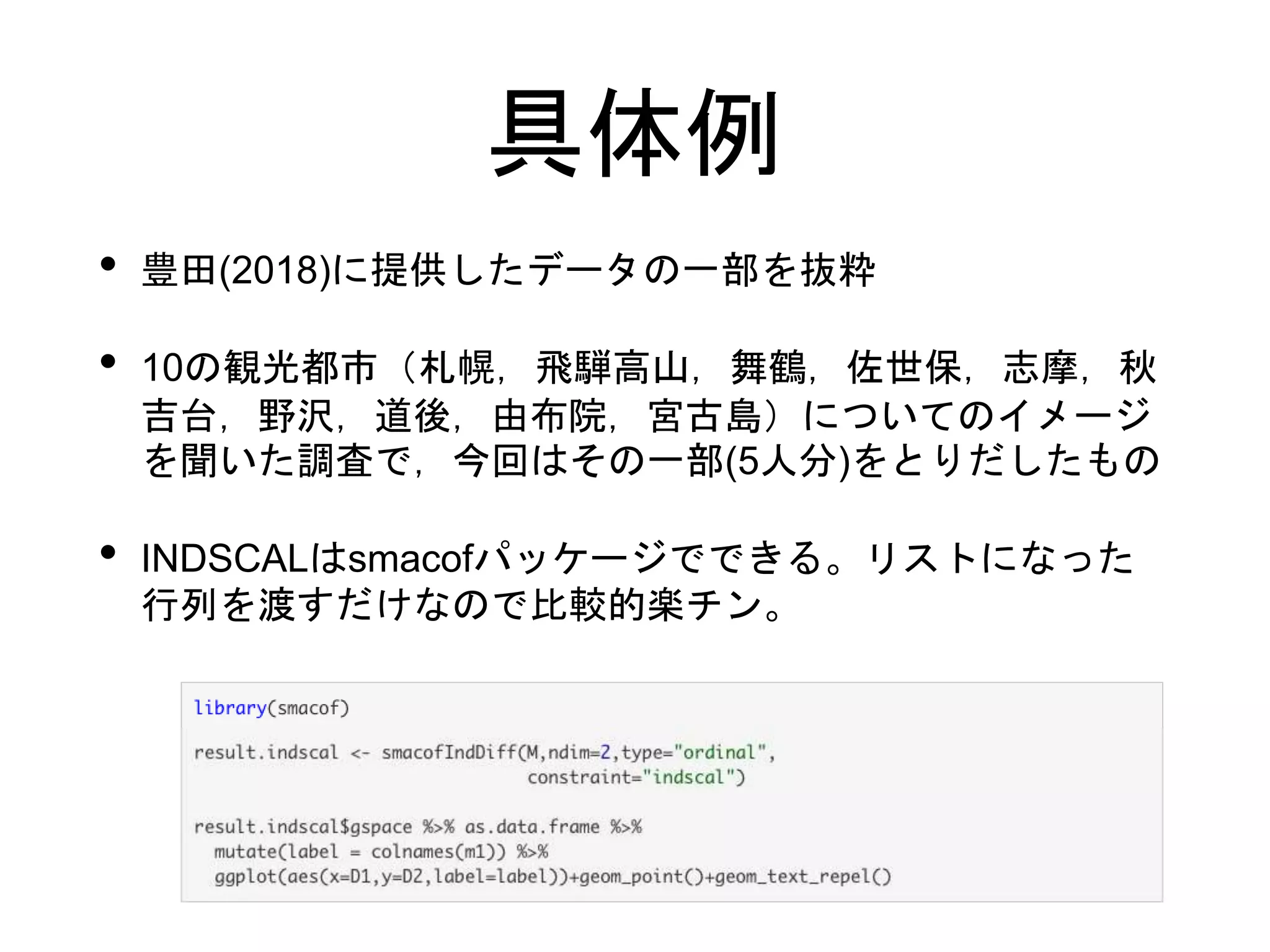 具体例
• 豊田(2018)に提供したデータの一部を抜粋
• 10の観光都市（札幌，飛騨高山，舞鶴，佐世保，志摩，秋
吉台，野沢，道後，由布院，宮古島）についてのイメージ
を聞いた調査で，今回はその一部(5人分)をとりだしたもの
• INDSCALはsmacofパッケージでできる。リストになった
行列を渡すだけなので比較的楽チン。
 