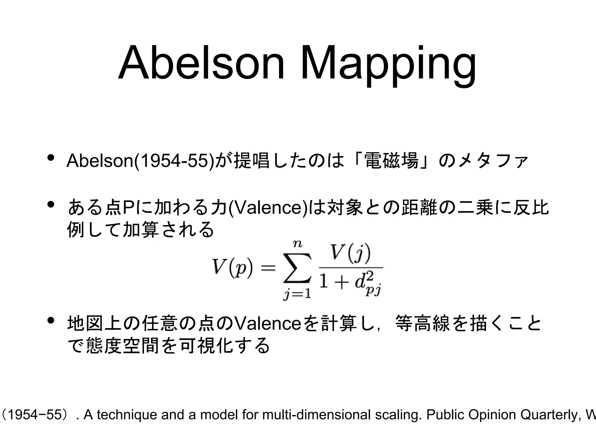 Abelson Mapping
• Abelson(1954-55)が提唱したのは「電磁場」のメタファ
• ある点Pに加わる力(Valence)は対象との距離の二乗に反比
例して加算される
• 地図上の任意の点のValenceを計算し，等高線を描くこと
で態度空間を可視化する
（1954−55）. A technique and a model for multi-dimensional scaling. Public Opinion Quarterly, W
 