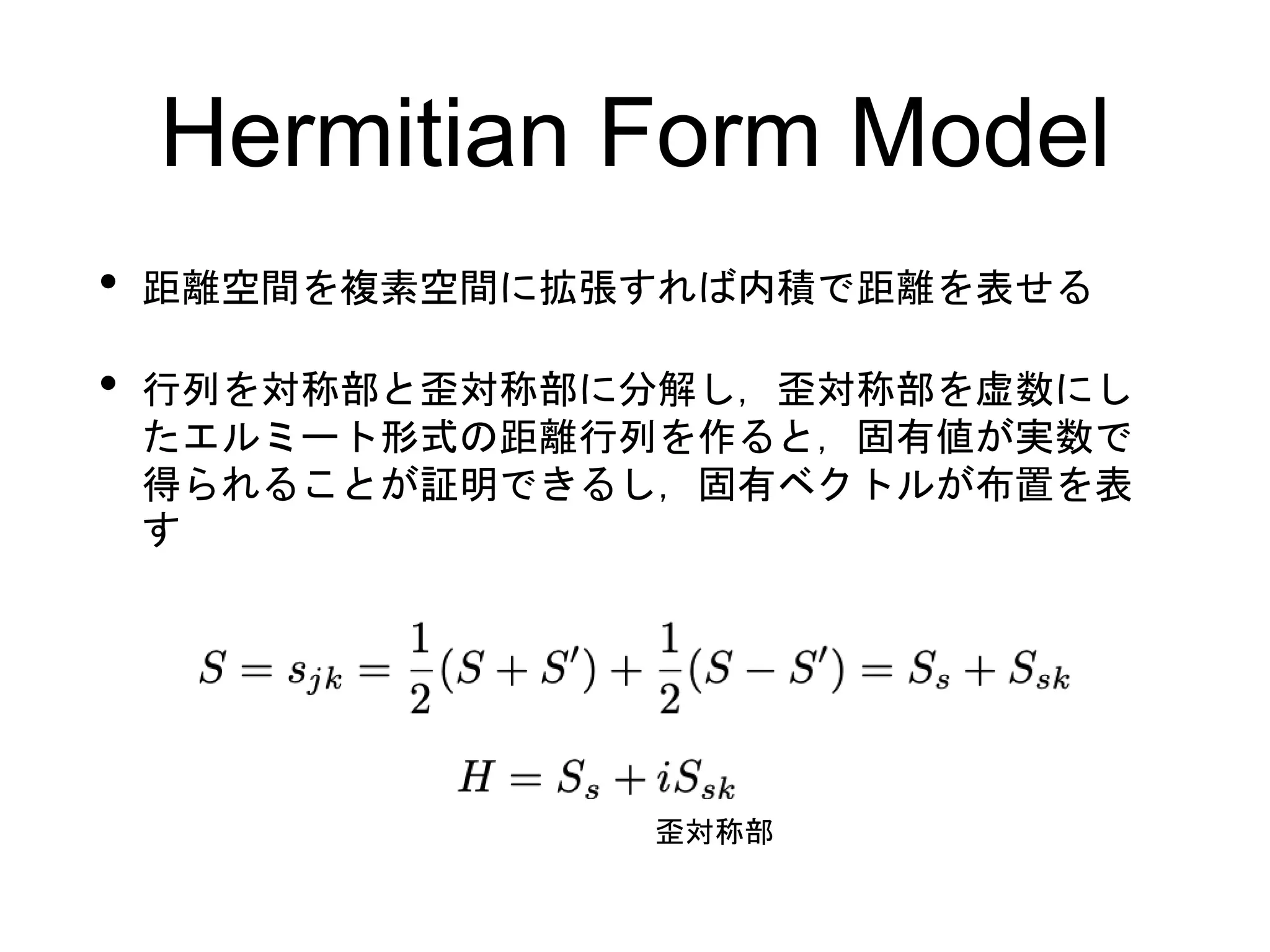 Hermitian Form Model
• 距離空間を複素空間に拡張すれば内積で距離を表せる
• 行列を対称部と歪対称部に分解し，歪対称部を虚数にし
たエルミート形式の距離行列を作ると，固有値が実数で
得られることが証明できるし，固有ベクトルが布置を表
す
歪対称部
 