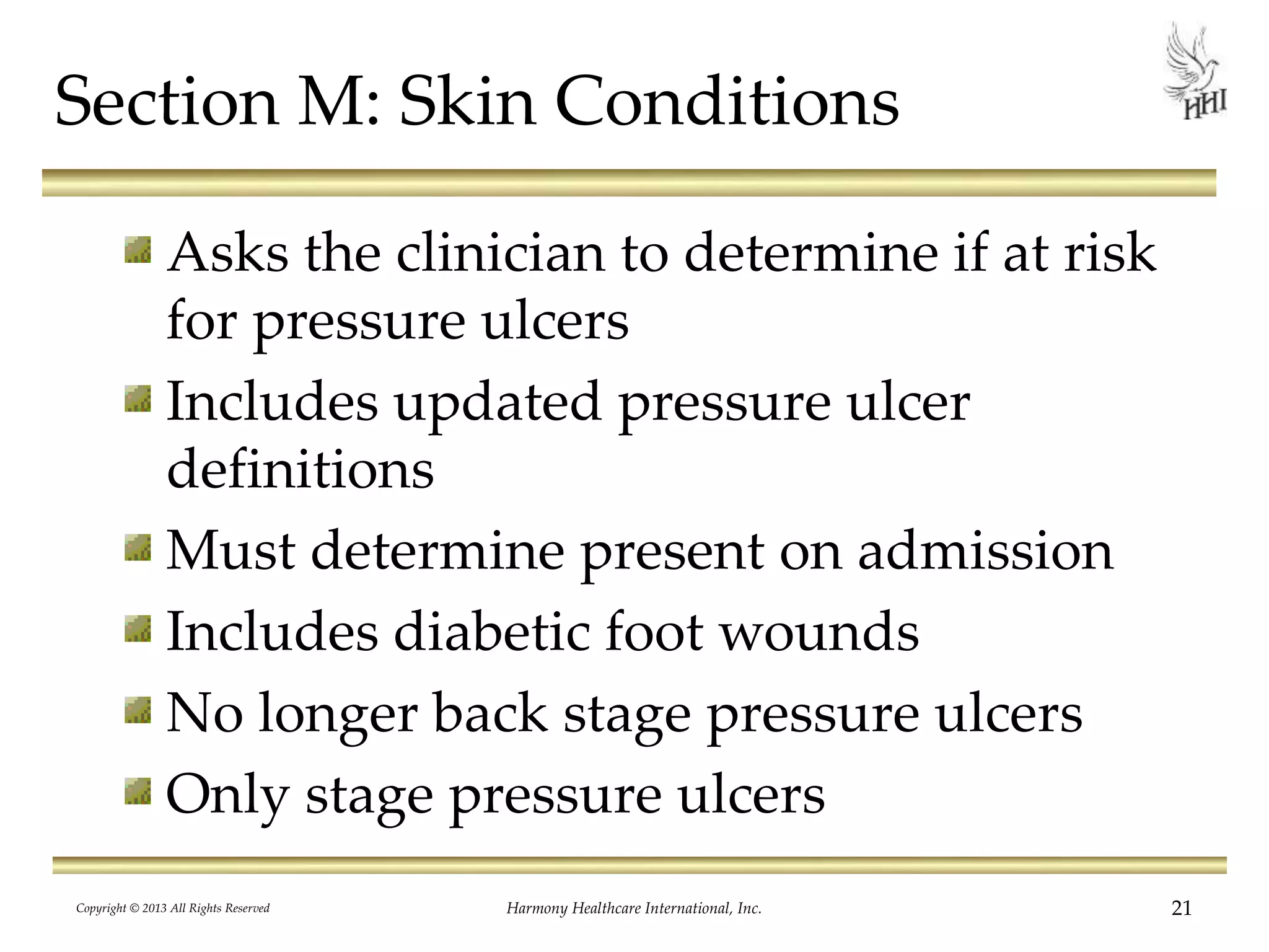 Copyright © 2013 All Rights Reserved Harmony Healthcare International, Inc. 21
Section M: Skin Conditions
Asks the clinician to determine if at risk
for pressure ulcers
Includes updated pressure ulcer
definitions
Must determine present on admission
Includes diabetic foot wounds
No longer back stage pressure ulcers
Only stage pressure ulcers
 