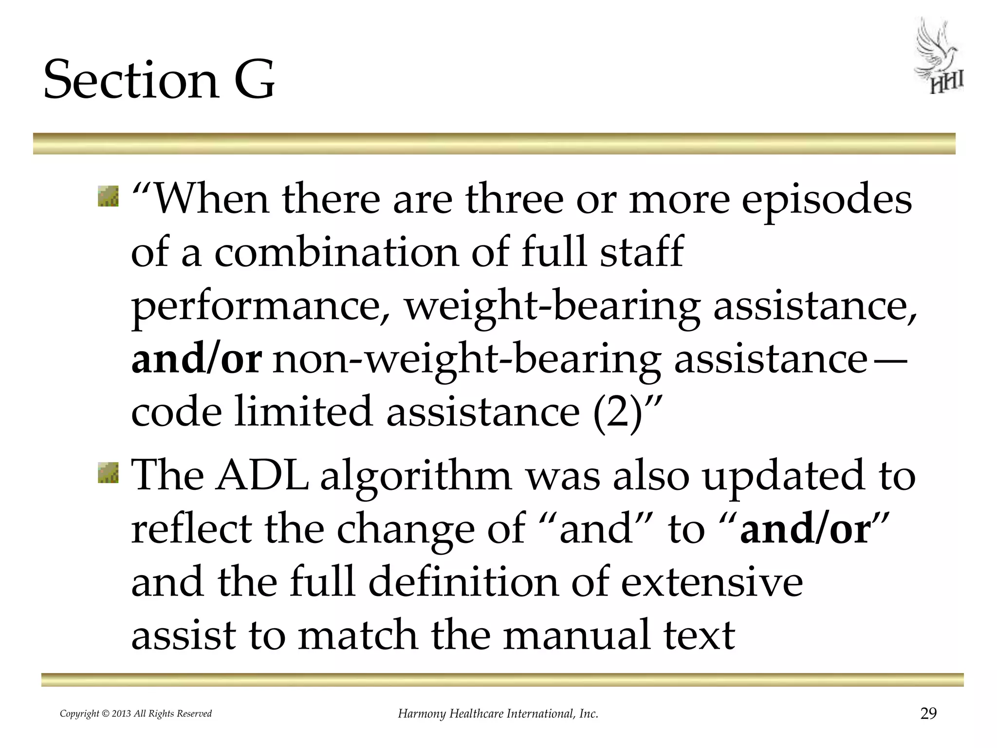 Section G
“When there are three or more episodes
of a combination of full staff
performance, weight-bearing assistance,
and/or non-weight-bearing assistance—
code limited assistance (2)”
The ADL algorithm was also updated to
reflect the change of “and” to “and/or”
and the full definition of extensive
assist to match the manual text
Copyright © 2013 All Rights Reserved Harmony Healthcare International, Inc. 29
 