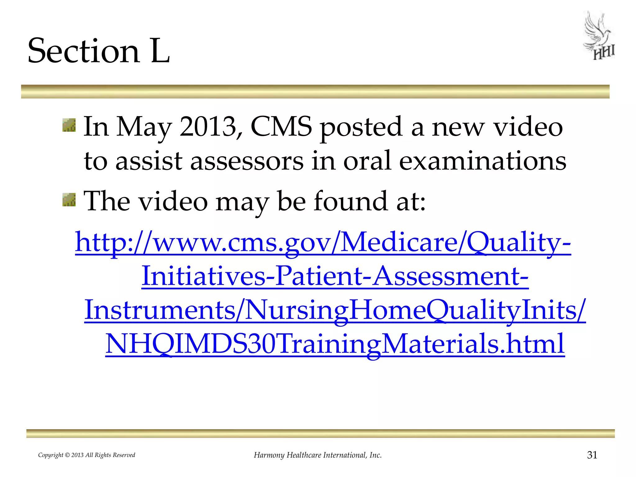 Section L
In May 2013, CMS posted a new video
to assist assessors in oral examinations
The video may be found at:
http://www.cms.gov/Medicare/Quality-
Initiatives-Patient-Assessment-
Instruments/NursingHomeQualityInits/
NHQIMDS30TrainingMaterials.html
Copyright © 2013 All Rights Reserved Harmony Healthcare International, Inc. 31
 