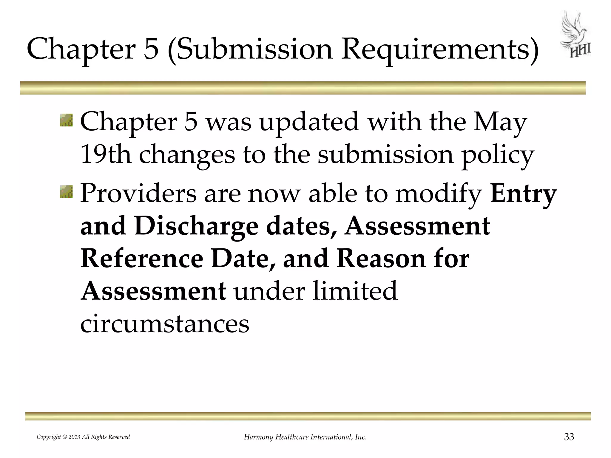 Chapter 5 (Submission Requirements)
Chapter 5 was updated with the May
19th changes to the submission policy
Providers are now able to modify Entry
and Discharge dates, Assessment
Reference Date, and Reason for
Assessment under limited
circumstances
Copyright © 2013 All Rights Reserved Harmony Healthcare International, Inc. 33
 