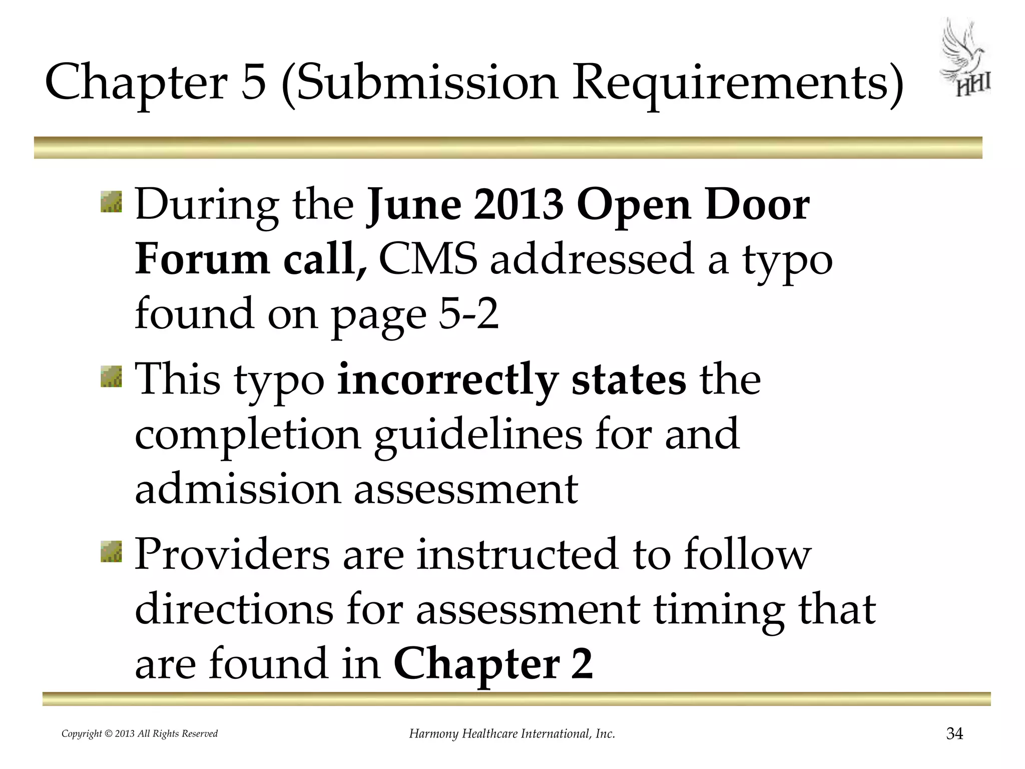 Chapter 5 (Submission Requirements)
During the June 2013 Open Door
Forum call, CMS addressed a typo
found on page 5-2
This typo incorrectly states the
completion guidelines for and
admission assessment
Providers are instructed to follow
directions for assessment timing that
are found in Chapter 2
Copyright © 2013 All Rights Reserved Harmony Healthcare International, Inc. 34
 