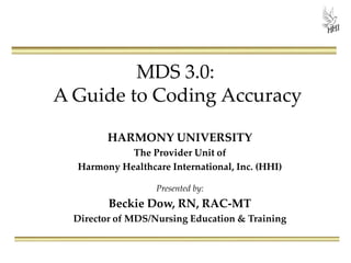 MDS 3.0:
A Guide to Coding Accuracy
HARMONY UNIVERSITY
The Provider Unit of
Harmony Healthcare International, Inc. (HHI)
Presented by:
Beckie Dow, RN, RAC-MT
Director of MDS/Nursing Education & Training
 