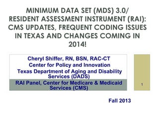 MINIMUM DATA SET (MDS) 3.0/
RESIDENT ASSESSMENT INSTRUMENT (RAI):
CMS UPDATES, FREQUENT CODING ISSUES
IN TEXAS AND CHANGES COMING IN
2014!
Cheryl Shiffer, RN, BSN, RAC-CT
Center for Policy and Innovation
Texas Department of Aging and Disability
Services (DADS)
RAI Panel, Center for Medicare & Medicaid
Services (CMS)
Fall 2013

1

 